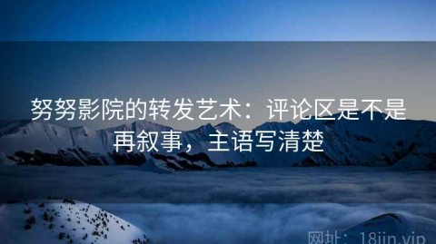 努努影院的转发艺术：评论区是不是再叙事，主语写清楚