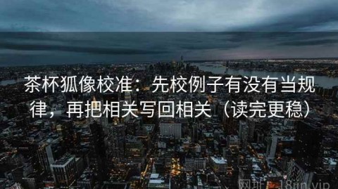 茶杯狐像校准：先校例子有没有当规律，再把相关写回相关（读完更稳）