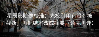 星辰影院像校准：先校引用有没有被截断，再把结尾改成摘要（读完再评）