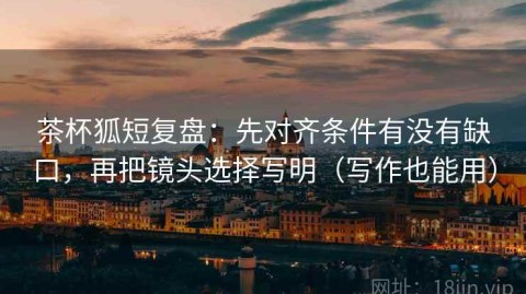 茶杯狐短复盘：先对齐条件有没有缺口，再把镜头选择写明（写作也能用）