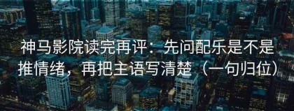 神马影院读完再评：先问配乐是不是推情绪，再把主语写清楚（一句归位）