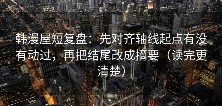 韩漫屋短复盘：先对齐轴线起点有没有动过，再把结尾改成摘要（读完更清楚）
