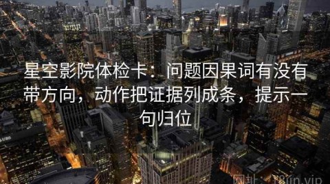 星空影院体检卡：问题因果词有没有带方向，动作把证据列成条，提示一句归位