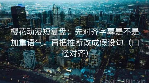 樱花动漫短复盘：先对齐字幕是不是加重语气，再把推断改成假设句（口径对齐）
