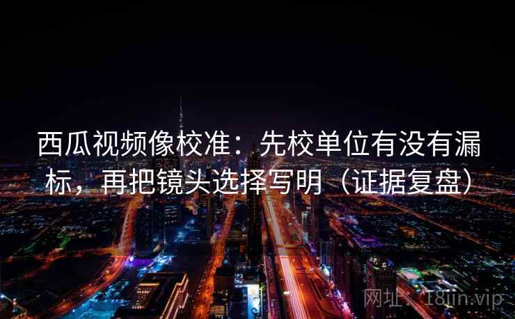 西瓜视频像校准：先校单位有没有漏标，再把镜头选择写明（证据复盘）