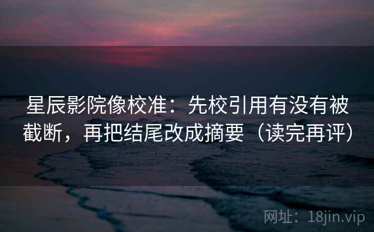 星辰影院像校准：先校引用有没有被截断，再把结尾改成摘要（读完再评）