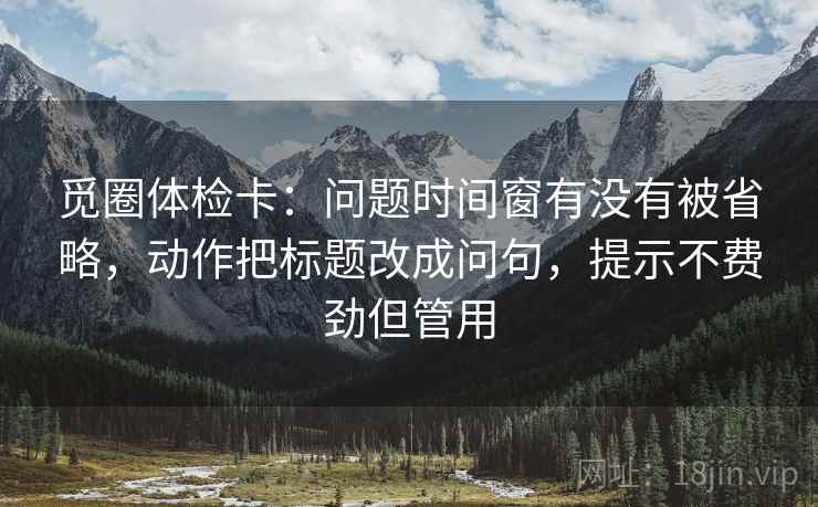 觅圈体检卡:问题时间窗有没有被省略,动作把标题改成问句,提示不费劲但管用 觅圈体检卡:问题时间窗有没有被省略,动作把标题改成问句,提示不费劲但管用