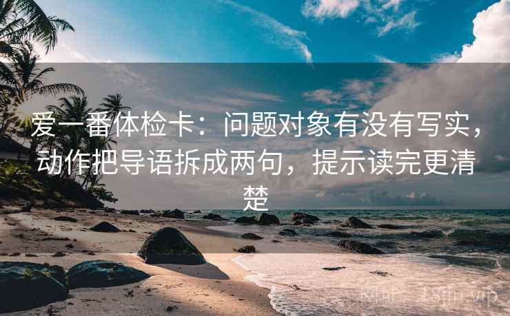 爱一番体检卡:问题对象有没有写实,动作把导语拆成两句,提示读完更清楚 爱一番体检卡:问题对象有没有写实,动作把导语拆成两句,提示读完更清楚