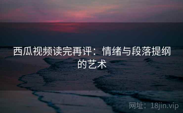 西瓜视频读完再评：情绪与段落提纲的艺术