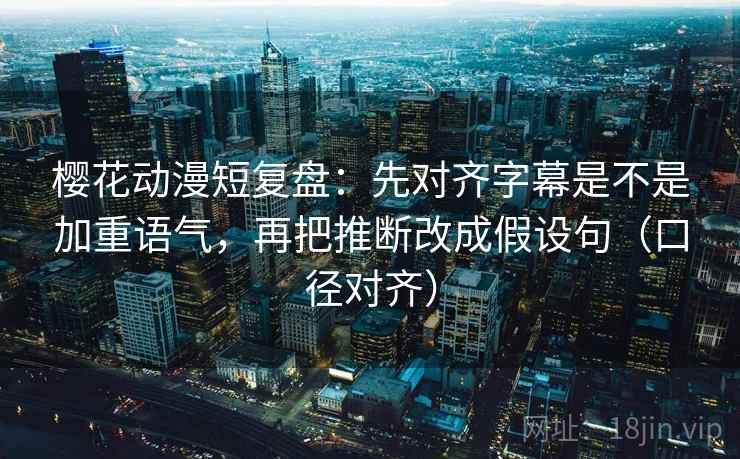 樱花动漫短复盘：先对齐字幕是不是加重语气，再把推断改成假设句（口径对齐）