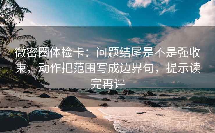 微密圈体检卡：问题结尾是不是强收束，动作把范围写成边界句，提示读完再评