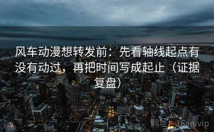 风车动漫想转发前：先看轴线起点有没有动过，再把时间写成起止（证据复盘）
