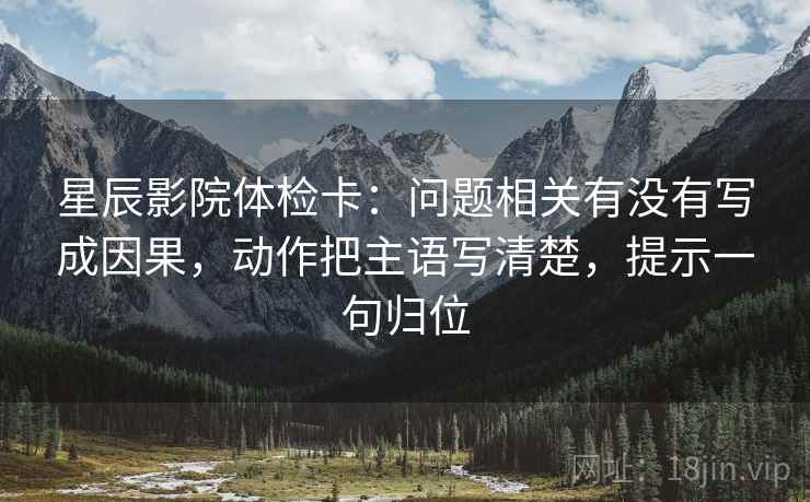 星辰影院体检卡：问题相关有没有写成因果，动作把主语写清楚，提示一句归位