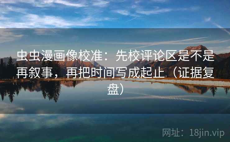虫虫漫画像校准：先校评论区是不是再叙事，再把时间写成起止（证据复盘）