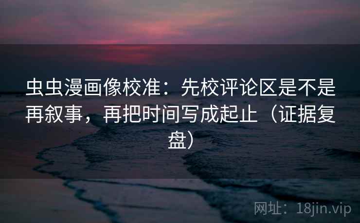 虫虫漫画像校准：先校评论区是不是再叙事，再把时间写成起止（证据复盘）