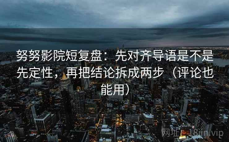 努努影院短复盘：先对齐导语是不是先定性，再把结论拆成两步（评论也能用）