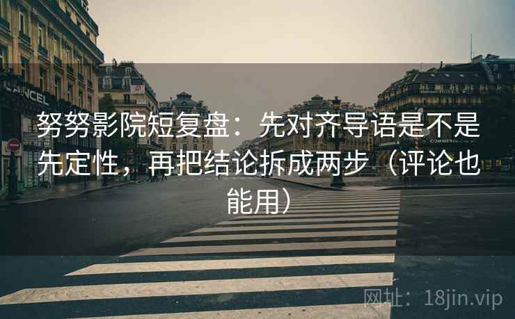 努努影院短复盘：先对齐导语是不是先定性，再把结论拆成两步（评论也能用）