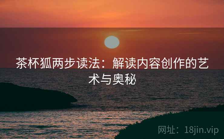 茶杯狐两步读法：解读内容创作的艺术与奥秘