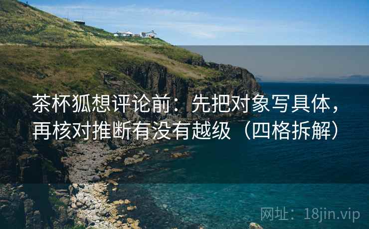 茶杯狐想评论前:先把对象写具体,再核对推断有没有越级(四格拆解) 茶杯狐想评论前:先把对象写具体,再核对推断有没有越级(四格拆解)