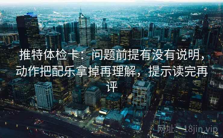 推特体检卡：问题前提有没有说明，动作把配乐拿掉再理解，提示读完再评