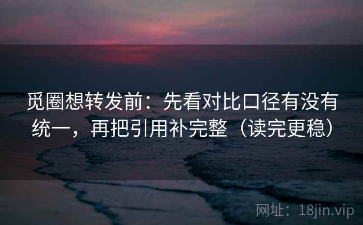 觅圈想转发前：先看对比口径有没有统一，再把引用补完整（读完更稳）
