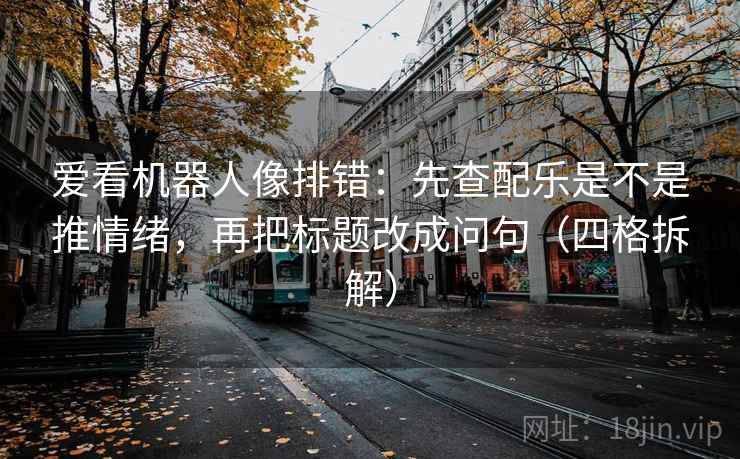 爱看机器人像排错：先查配乐是不是推情绪，再把标题改成问句（四格拆解）