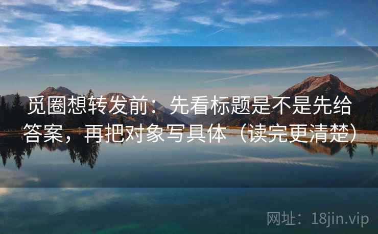 觅圈想转发前:先看标题是不是先给答案,再把对象写具体(读完更清楚) 觅圈想转发前:先看标题是不是先给答案,再把对象写具体(读完更清楚)
