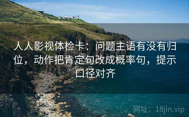 人人影视体检卡:问题主语有没有归位,动作把肯定句改成概率句,提示口径对齐 人人影视体检卡:问题主语有没有归位,动作把肯定句改成概率句,提示口径对齐